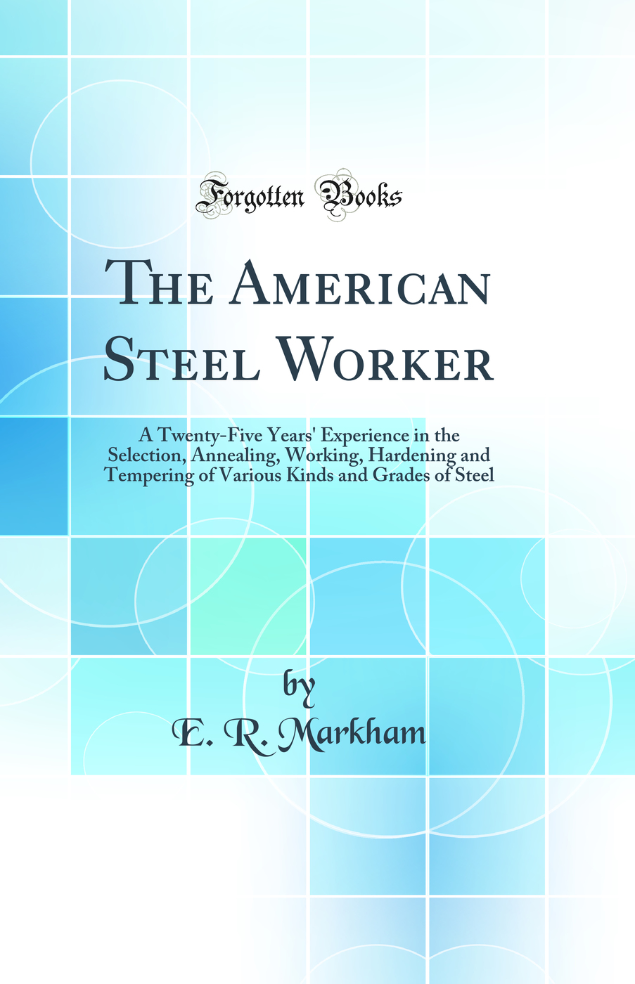 The American Steel Worker: A Twenty-Five Years' Experience in the Selection, Annealing, Working, Hardening and Tempering of Various Kinds and Grades of Steel (Classic Reprint)