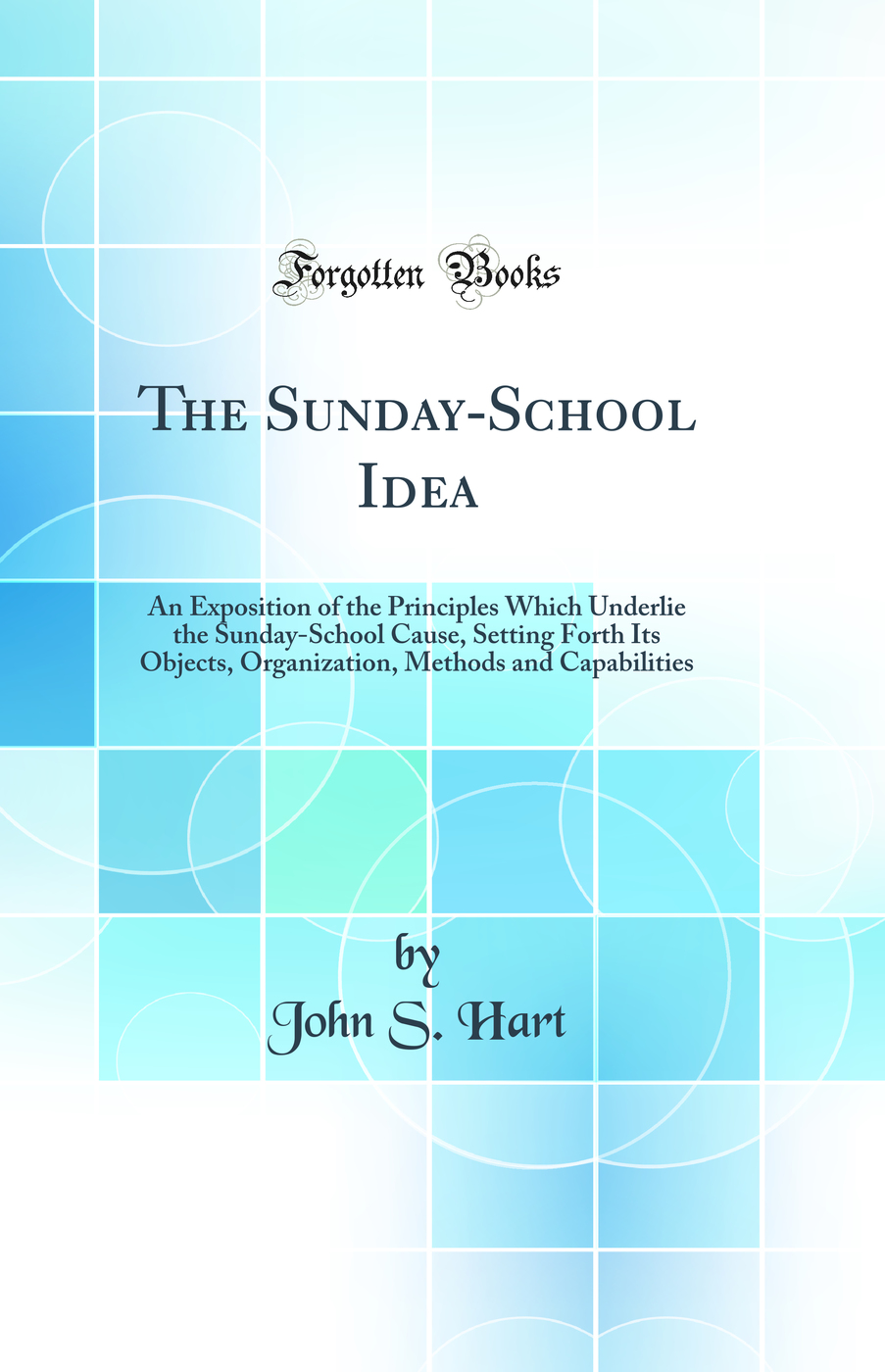 The Sunday-School Idea: An Exposition of the Principles Which Underlie the Sunday-School Cause, Setting Forth Its Objects, Organization, Methods and Capabilities (Classic Reprint)