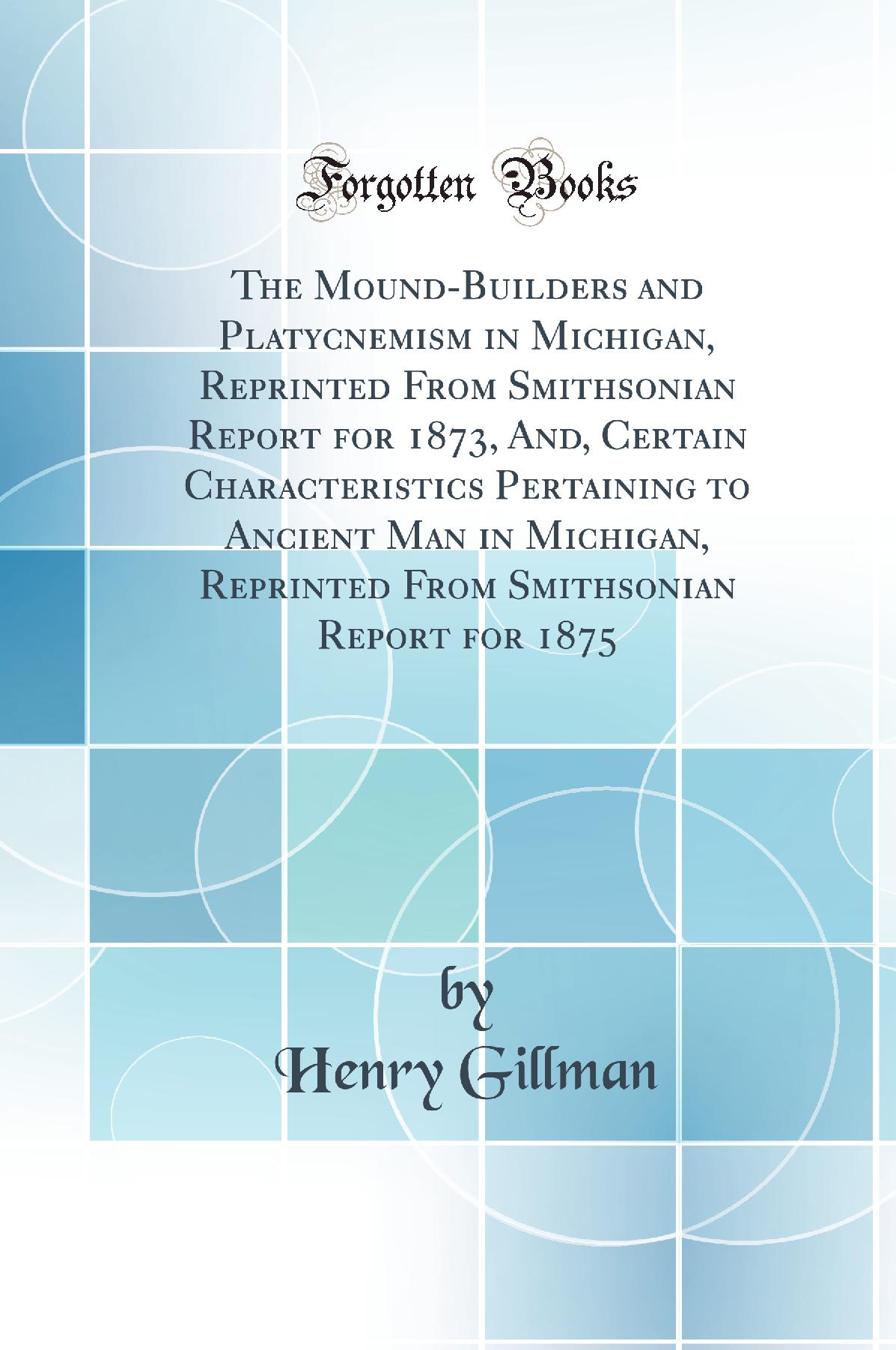 The Mound-Builders and Platycnemism in Michigan, Reprinted From Smithsonian Report for 1873, And, Certain Characteristics Pertaining to Ancient Man in Michigan, Reprinted From Smithsonian Report for 1875 (Classic Reprint)