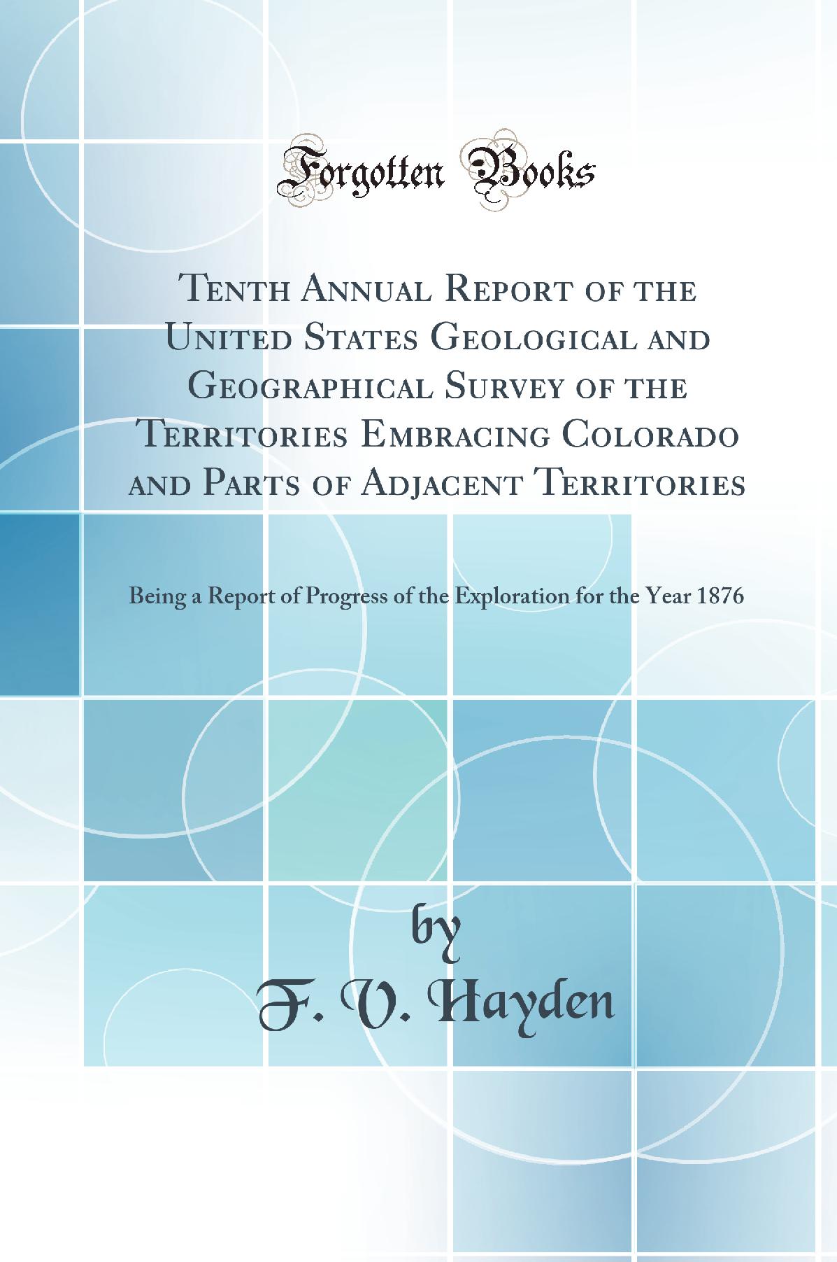 Tenth Annual Report of the United States Geological and Geographical Survey of the Territories Embracing Colorado and Parts of Adjacent Territories: Being a Report of Progress of the Exploration for the Year 1876 (Classic Reprint)