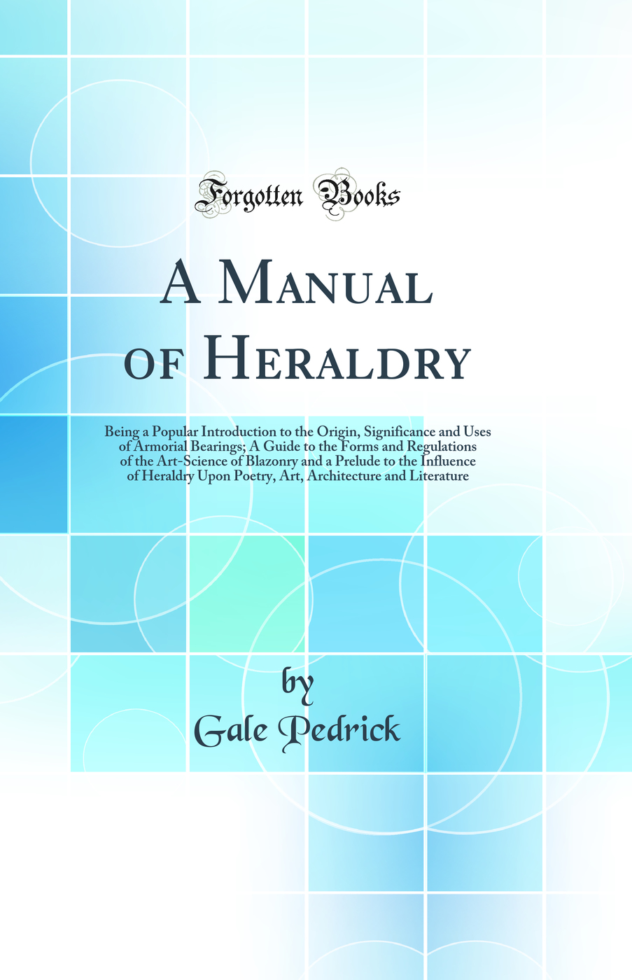 A Manual of Heraldry: Being a Popular Introduction to the Origin, Significance and Uses of Armorial Bearings; A Guide to the Forms and Regulations of the Art-Science of Blazonry and a Prelude to the Influence of Heraldry Upon Poetry, Art, Architecture and