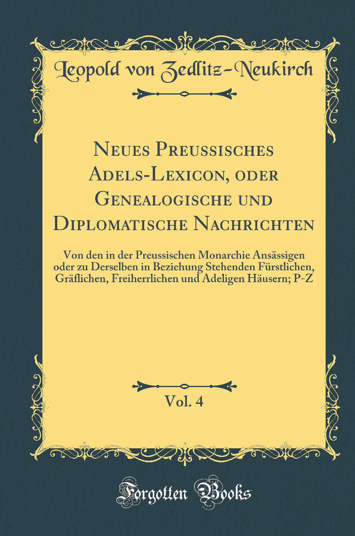 Neues Preussisches Adels-Lexicon, oder Genealogische und Diplomatische Nachrichten, Vol. 4: Von den in der Preussischen Monarchie Ansässigen oder zu Derselben in Beziehung Stehenden Fürstlichen, Gräflichen, Freiherrlichen und Adeligen Häusern; P-Z