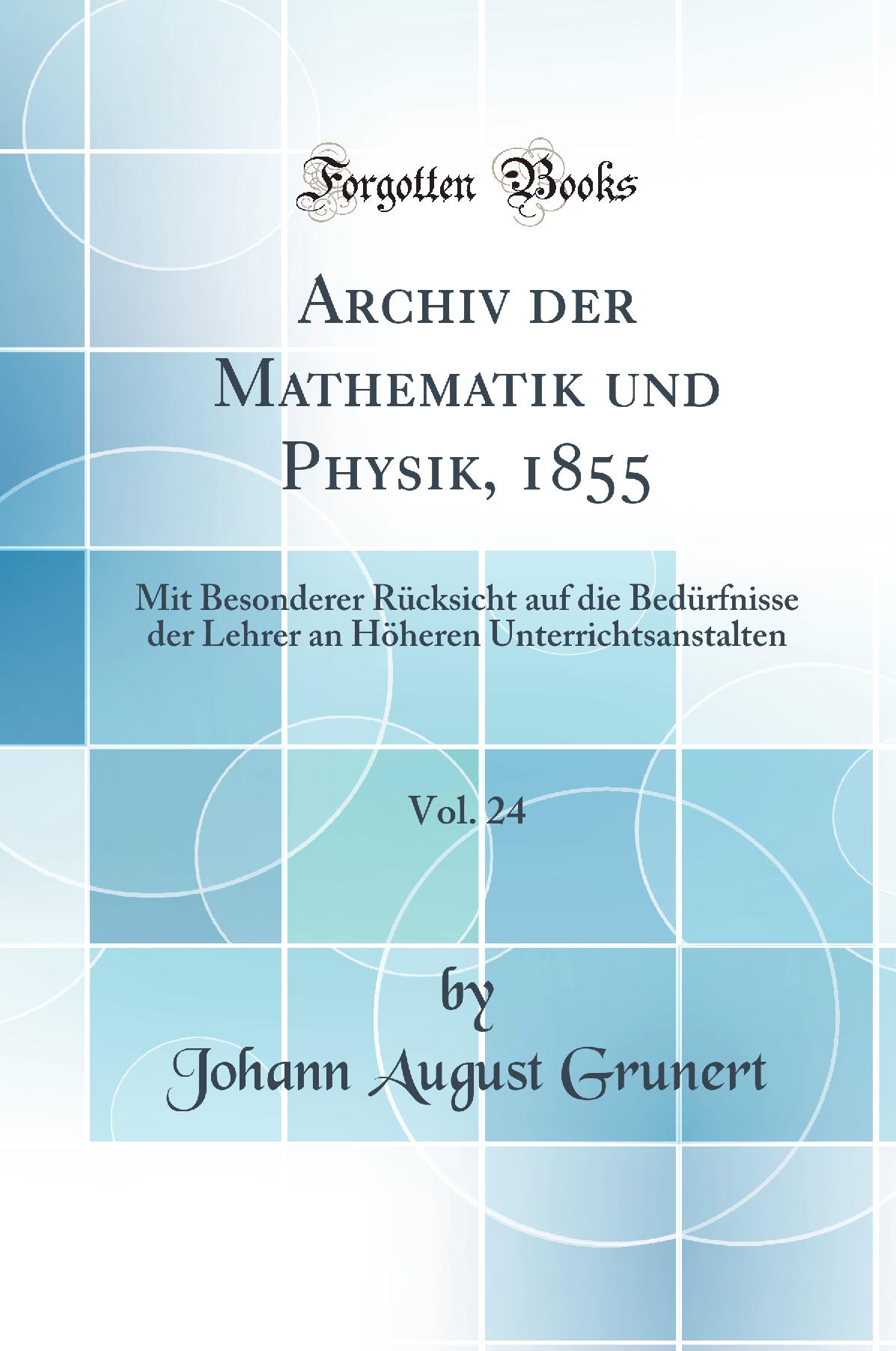 Archiv der Mathematik und Physik, 1855, Vol. 24: Mit Besonderer Rücksicht auf die Bedürfnisse der Lehrer an Höheren Unterrichtsanstalten (Classic Reprint)