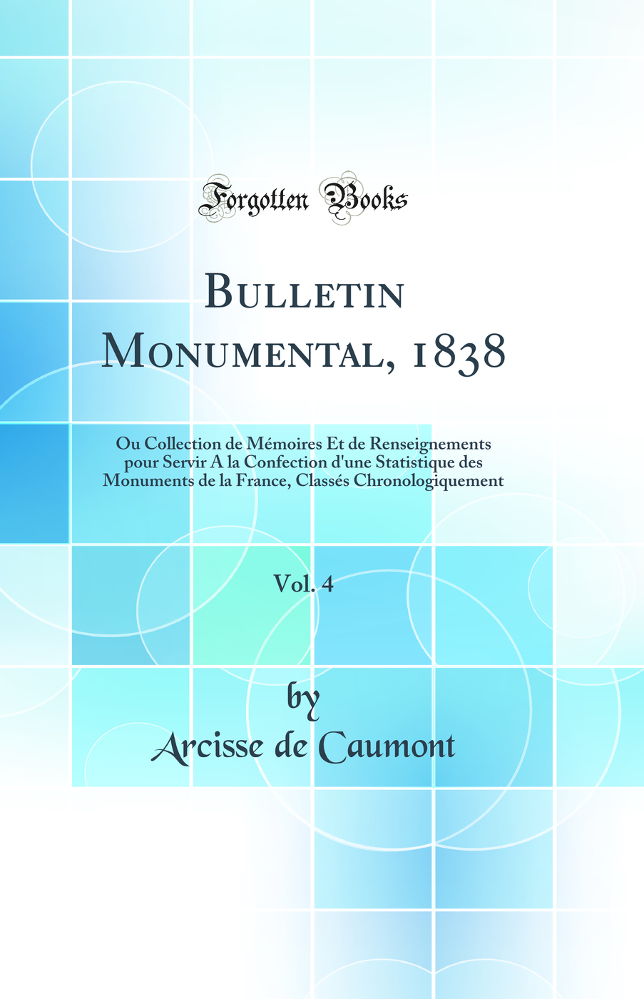 Bulletin Monumental, 1838, Vol. 4: Ou Collection de Mémoires Et de Renseignements pour Servir A la Confection d'une Statistique des Monuments de la France, Classés Chronologiquement (Classic Reprint)