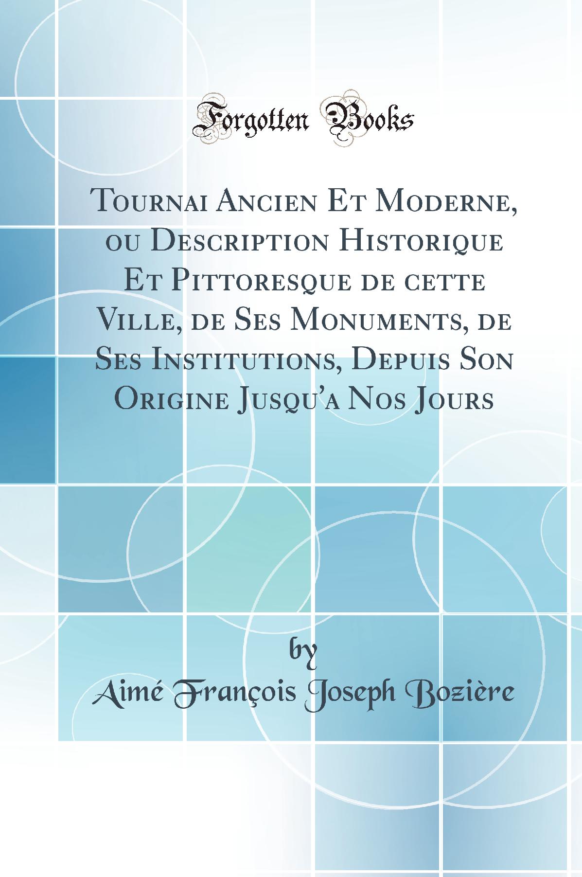 Tournai Ancien Et Moderne, ou Description Historique Et Pittoresque de cette Ville, de Ses Monuments, de Ses Institutions, Depuis Son Origine Jusqu''a Nos Jours (Classic Reprint)