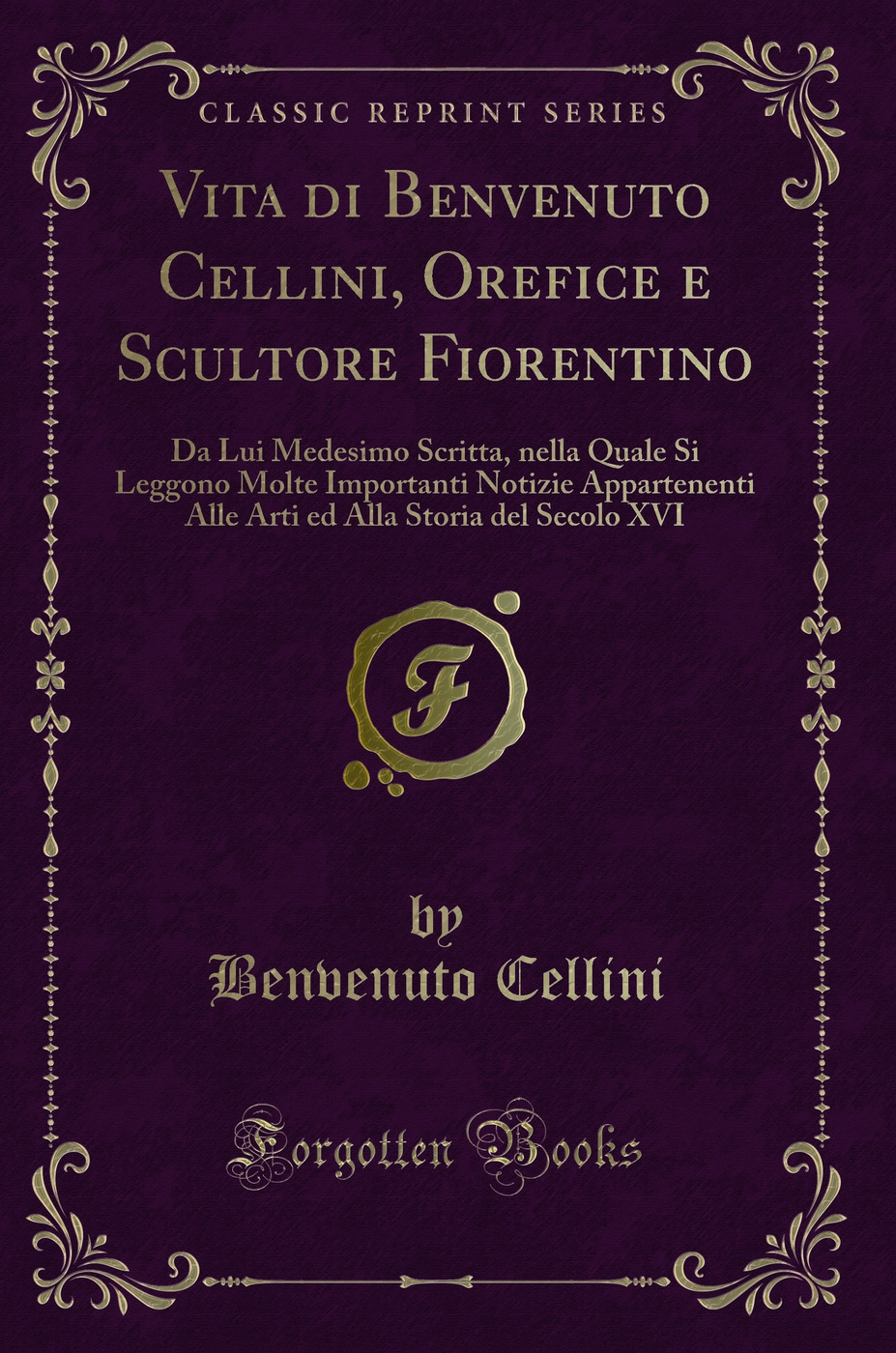 Vita di Benvenuto Cellini, Orefice e Scultore Fiorentino da Lui Medesimo Scritta: Nella Quale Si Leggono Molte Importanti Notizie Appartenenti Alle Arti ed Alla Storia del Secolo XVI (Classic Reprint)