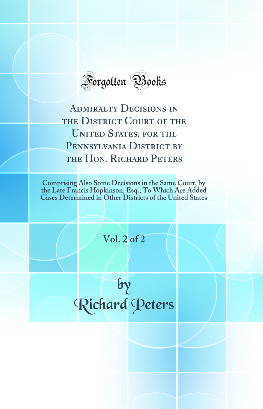 Admiralty Decisions in the District Court of the United States, for the Pennsylvania District by the Hon. Richard Peters, Vol. 2 of 2: Comprising Also Some Decisions in the Same Court, by the Late Francis Hopkinson, Esq., To Which Are Added Cases Determin