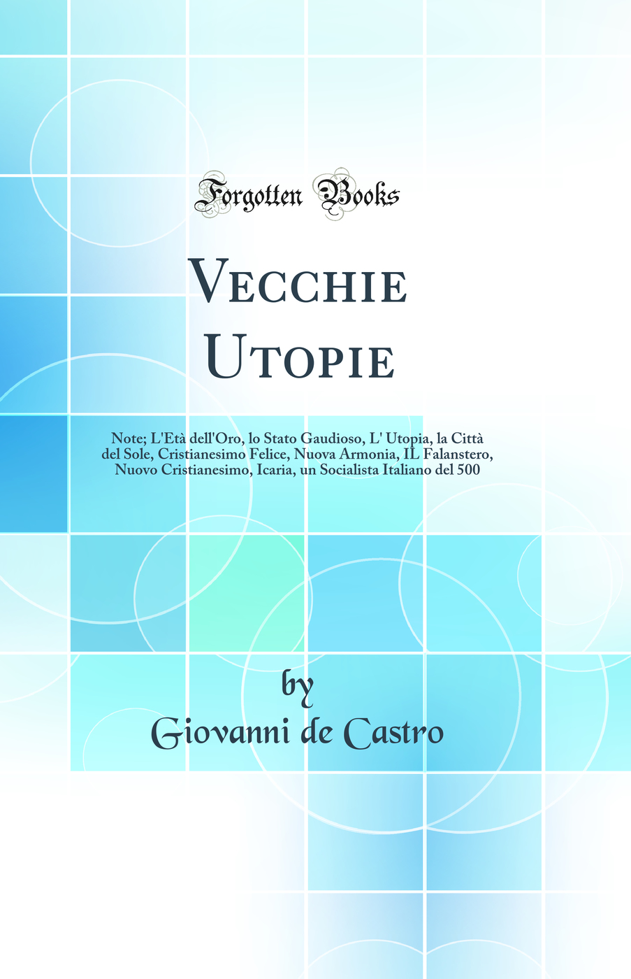 Vecchie Utopie: Note; L'Età dell'Oro, lo Stato Gaudioso, L' Utopia, la Città del Sole, Cristianesimo Felice, Nuova Armonia, IL Falanstero, Nuovo Cristianesimo, Icaria, un Socialista Italiano del 500 (Classic Reprint)