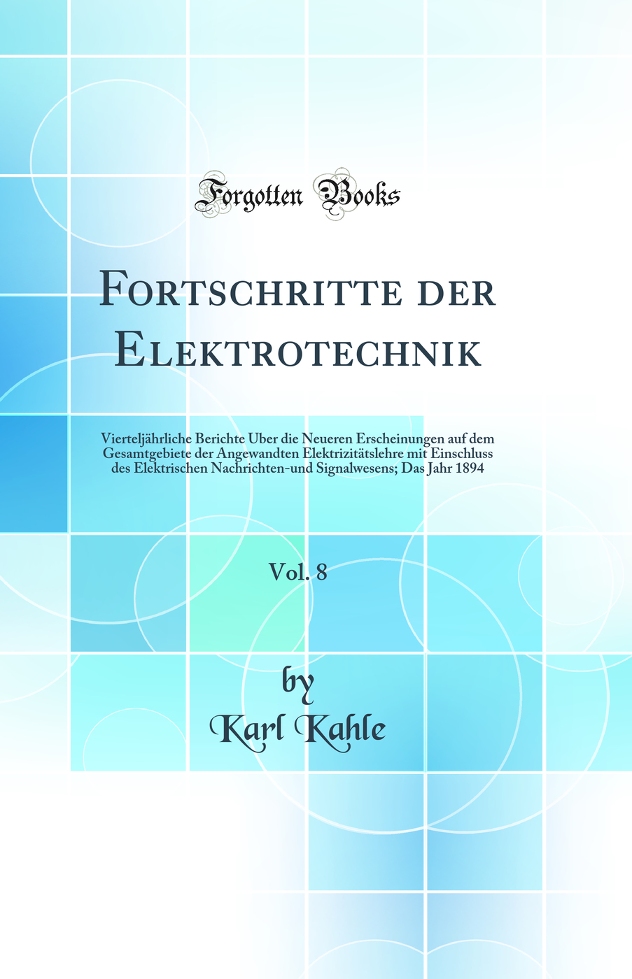 Fortschritte der Elektrotechnik, Vol. 8: Vierteljährliche Berichte Über die Neueren Erscheinungen auf dem Gesamtgebiete der Angewandten Elektrizitätslehre mit Einschluss des Elektrischen Nachrichten-und Signalwesens; Das Jahr 1894 (Classic Reprint)