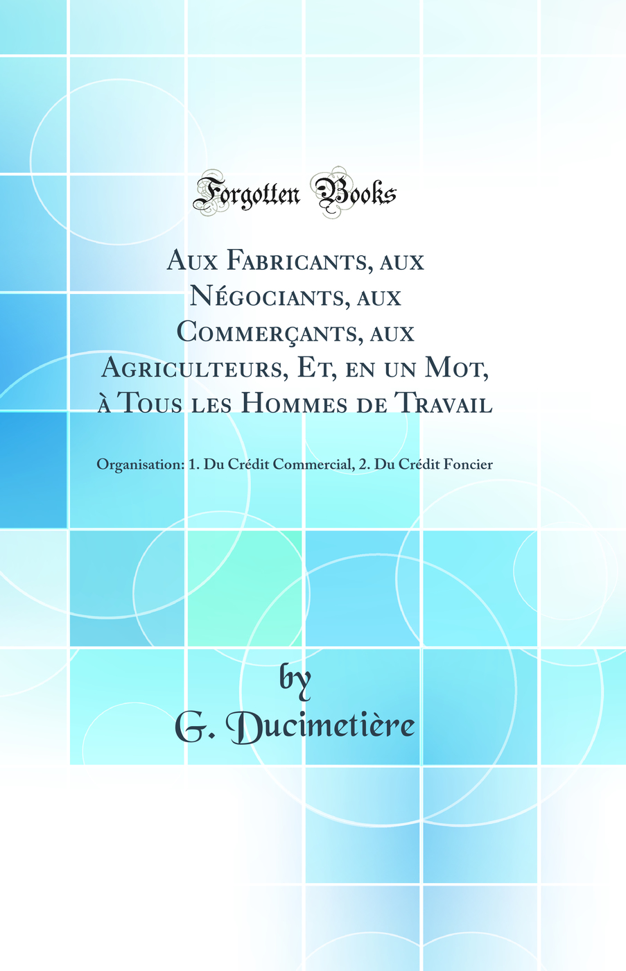 Aux Fabricants, aux Négociants, aux Commerçants, aux Agriculteurs, Et, en un Mot, à Tous les Hommes de Travail: Organisation: 1. Du Crédit Commercial, 2. Du Crédit Foncier (Classic Reprint)
