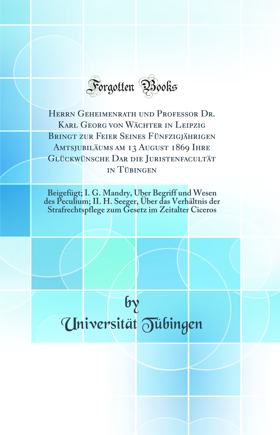 Herrn Geheimenrath und Professor Dr. Karl Georg von Wächter in Leipzig Bringt zur Feier Seines Fünfzigjährigen Amtsjubiläums am 13 August 1869 Ihre Glückwünsche Dar die Juristenfacultät in Tübingen: Beigefügt; I. G. Mandry, Über Begriff und Wese