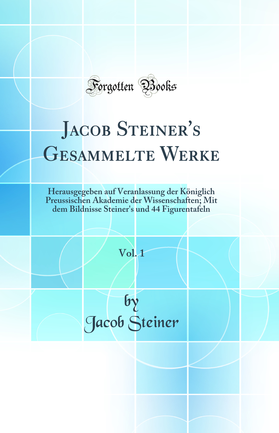 Jacob Steiner's Gesammelte Werke, Vol. 1: Herausgegeben auf Veranlassung der Königlich Preussischen Akademie der Wissenschaften; Mit dem Bildnisse Steiner's und 44 Figurentafeln (Classic Reprint)