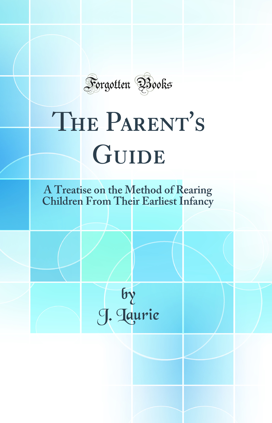 The Parent's Guide: A Treatise on the Method of Rearing Children From Their Earliest Infancy (Classic Reprint)