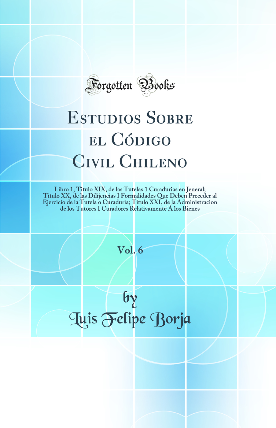 Estudios Sobre el Código Civil Chileno, Vol. 6: Libro 1; Titulo XIX, de las Tutelas 1 Curadurias en Jeneral; Titulo XX, de las Dilijencias I Formalidades Que Deben Preceder al Ejercicio de la Tutela o Curaduria; Titulo XXI, de la Administracion de los Tu