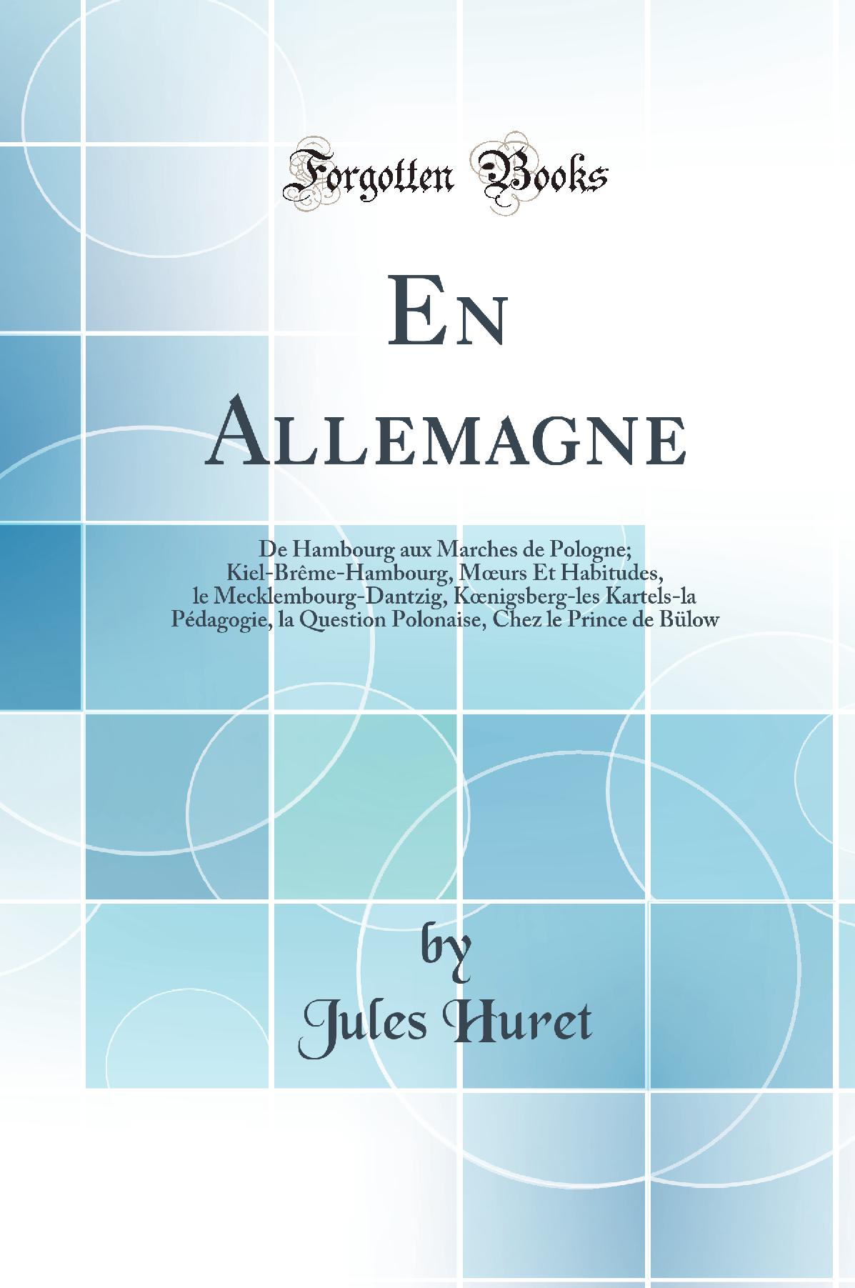 En Allemagne: De Hambourg aux Marches de Pologne; Kiel-Brême-Hambourg, Mœurs Et Habitudes, le Mecklembourg-Dantzig, Kœnigsberg-les Kartels-la Pédagogie, la Question Polonaise, Chez le Prince de Bülow (Classic Reprint)