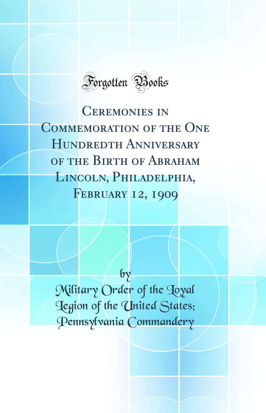 Ceremonies in Commemoration of the One Hundredth Anniversary of the Birth of Abraham Lincoln, Philadelphia, February 12, 1909 (Classic Reprint)