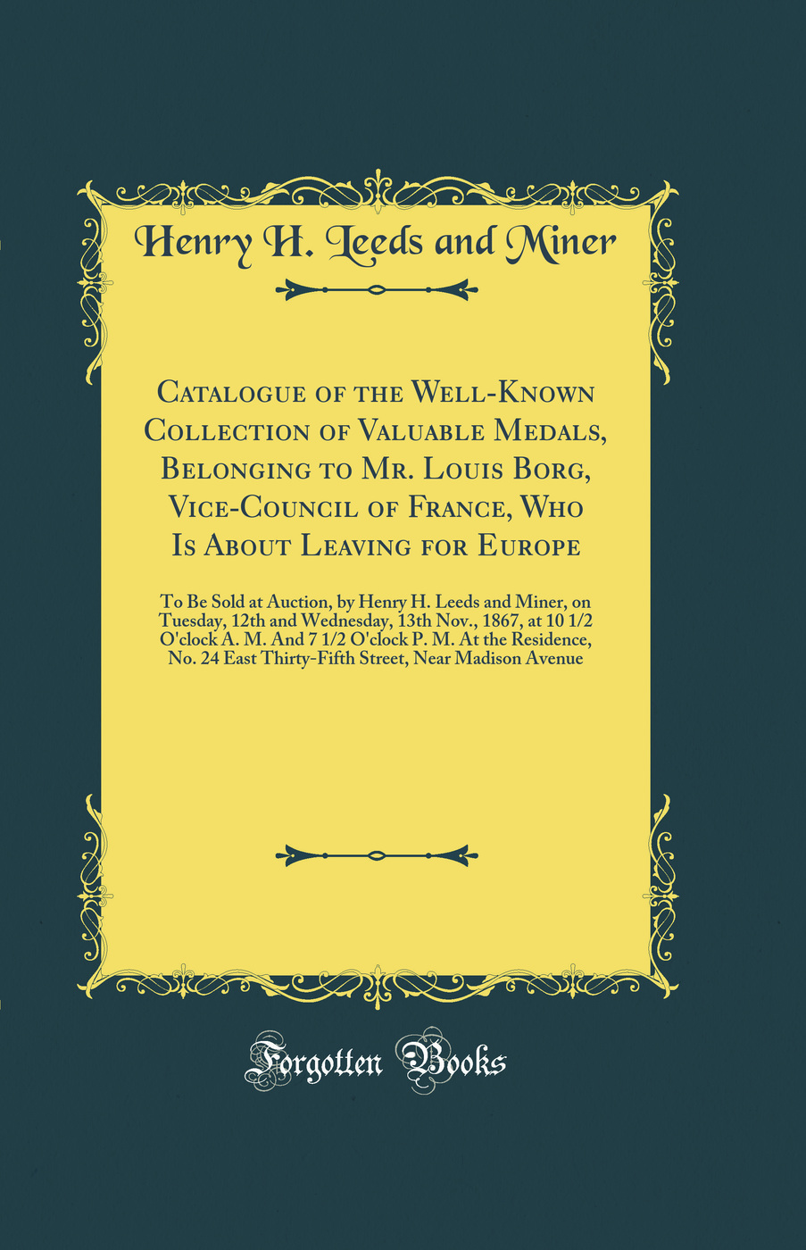 Catalogue of the Well-Known Collection of Valuable Medals, Belonging to Mr. Louis Borg, Vice-Council of France, Who Is About Leaving for Europe: To Be Sold at Auction, by Henry H. Leeds and Miner, on Tuesday, 12th and Wednesday, 13th Nov., 1867, at 10 1/2