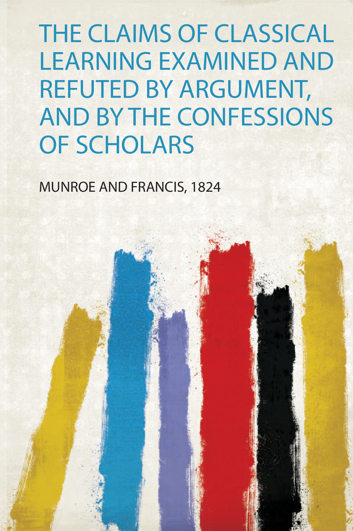 The Claims of Classical Learning Examined and Refuted by Argument, and by the Confessions of Scholars