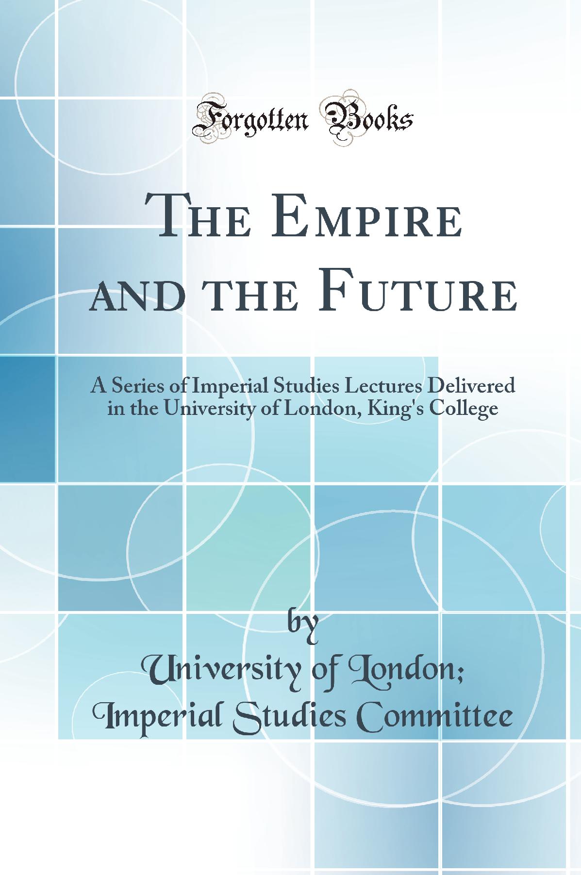 The Empire and the Future: A Series of Imperial Studies Lectures Delivered in the University of London, King''s College (Classic Reprint)