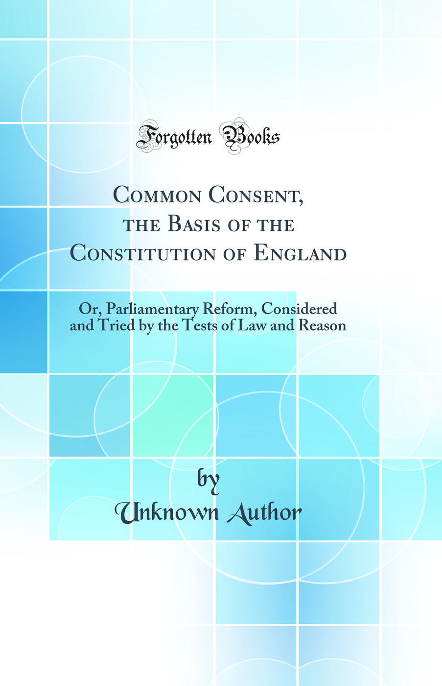 Common Consent, the Basis of the Constitution of England: Or, Parliamentary Reform, Considered and Tried by the Tests of Law and Reason (Classic Reprint)