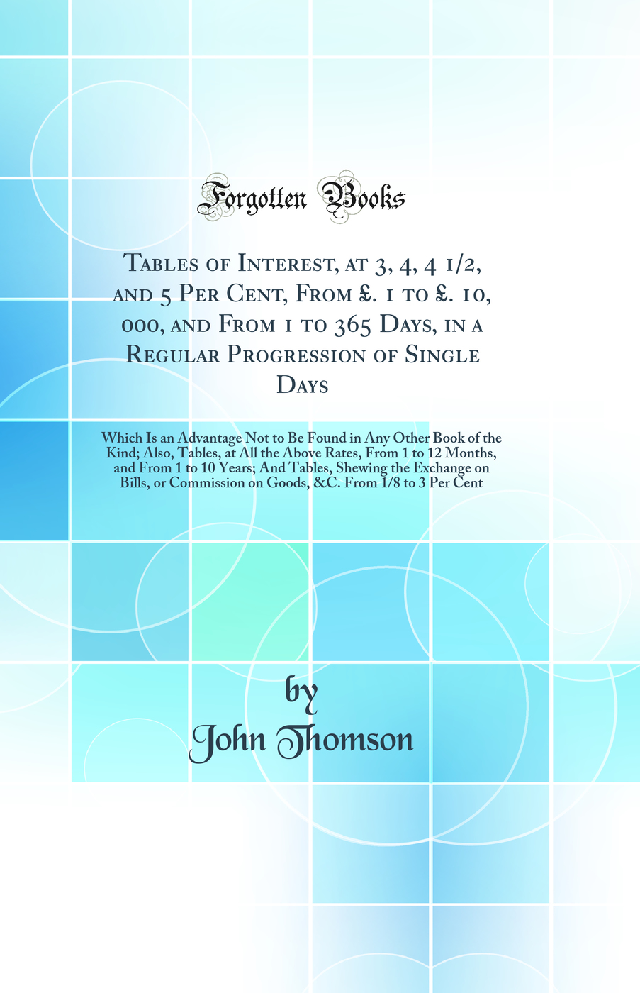 Tables of Interest, at 3, 4, 4 1/2, and 5 Per Cent, From £. 1 to £. 10, 000, and From 1 to 365 Days, in a Regular Progression of Single Days: Which Is an Advantage Not to Be Found in Any Other Book of the Kind; Also, Tables, at All the Above Rates, From
