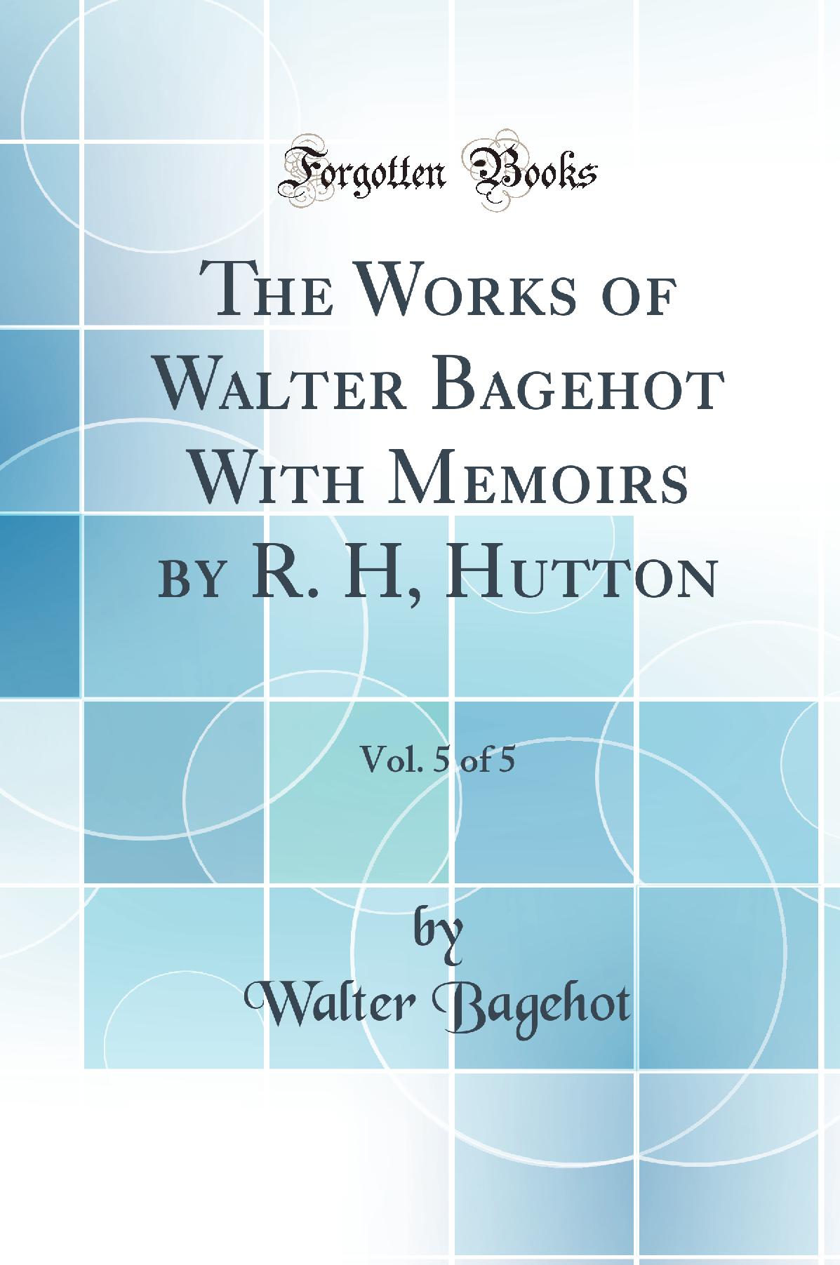 The Works of Walter Bagehot With Memoirs by R. H, Hutton, Vol. 5 of 5 (Classic Reprint)