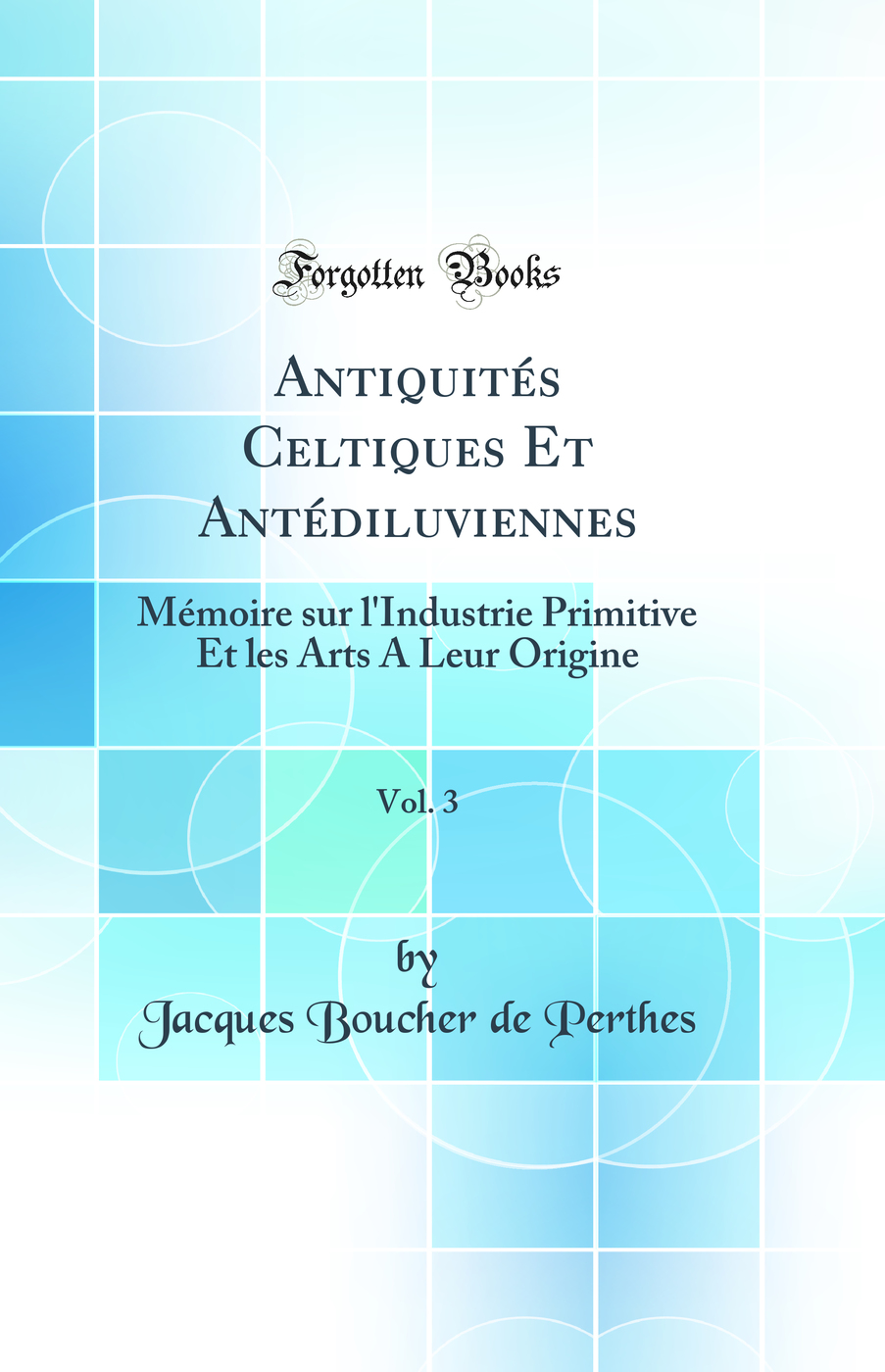 Antiquités Celtiques Et Antédiluviennes, Vol. 3: Mémoire sur l'Industrie Primitive Et les Arts A Leur Origine (Classic Reprint)