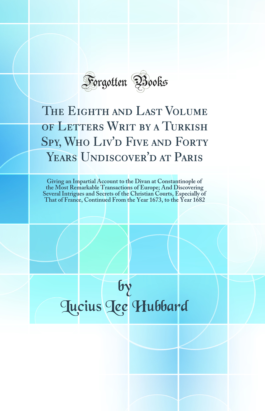 The Eighth and Last Volume of Letters Writ by a Turkish Spy, Who Liv'd Five and Forty Years Undiscover'd at Paris: Giving an Impartial Account to the Divan at Constantinople of the Most Remarkable Transactions of Europe; And Discovering Several Intrigues