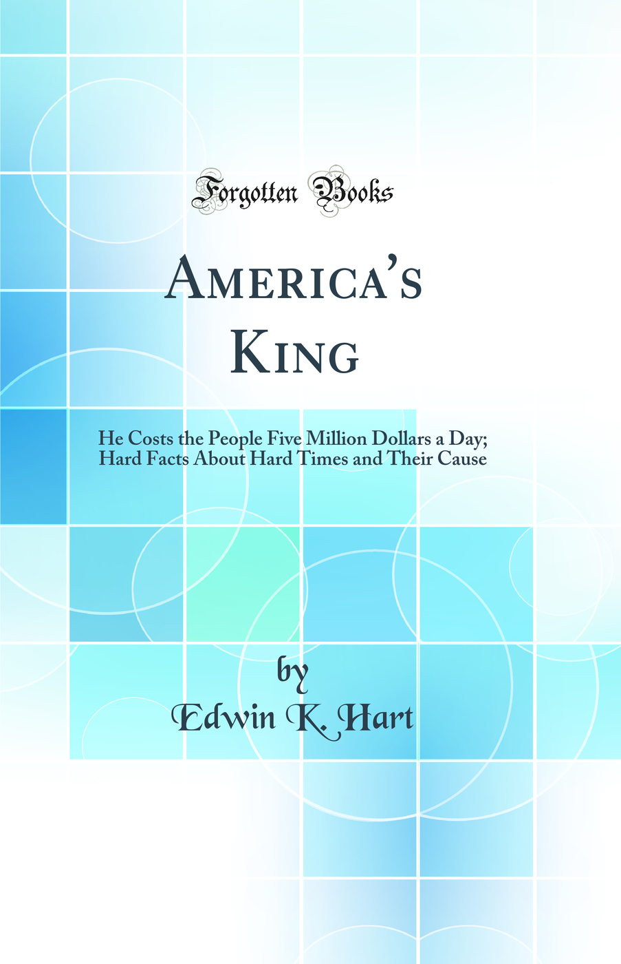 America's King: He Costs the People Five Million Dollars a Day; Hard Facts About Hard Times and Their Cause (Classic Reprint)