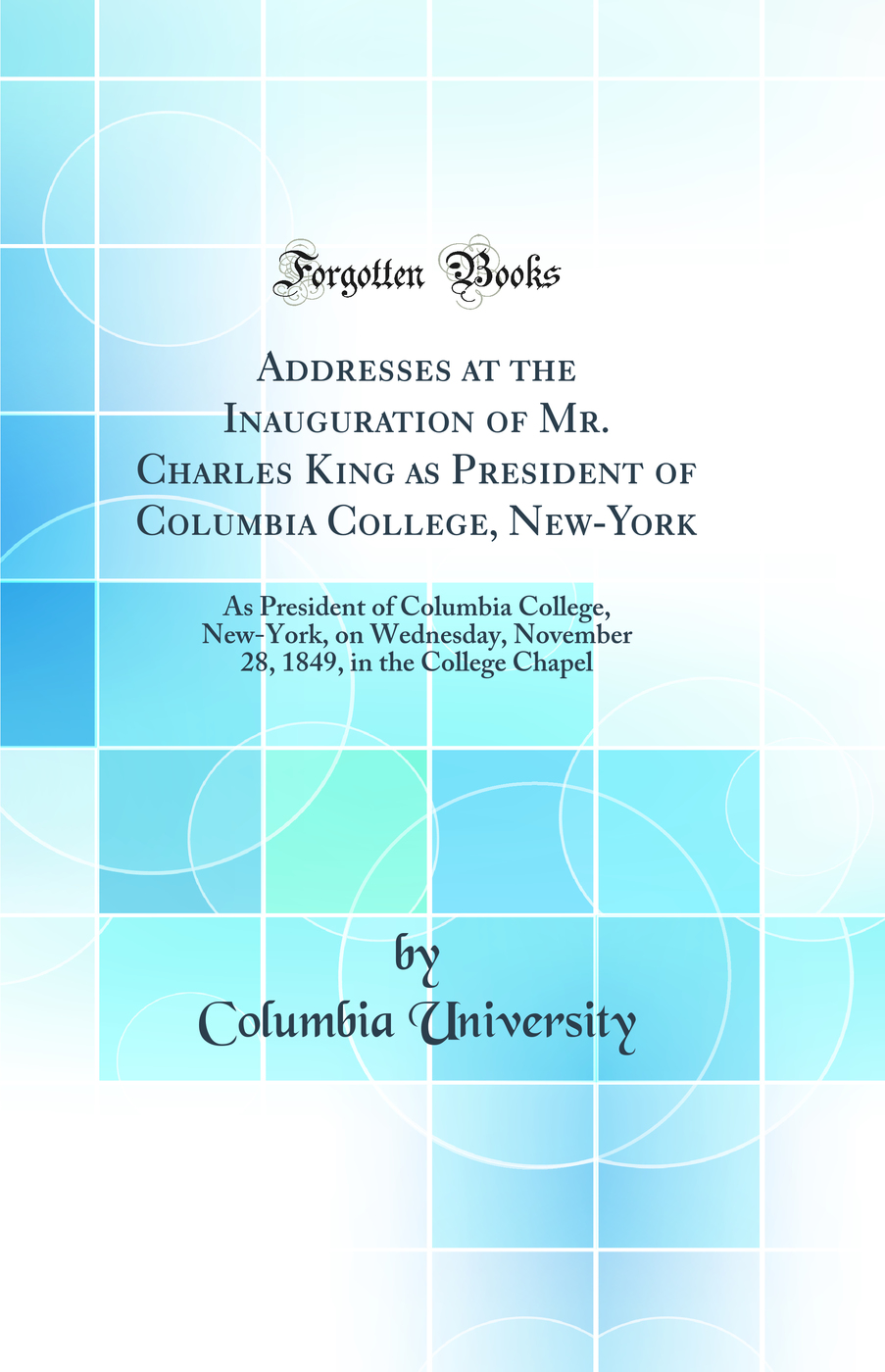 Addresses at the Inauguration of Mr. Charles King as President of Columbia College, New-York: As President of Columbia College, New-York, on Wednesday, November 28, 1849, in the College Chapel (Classic Reprint)