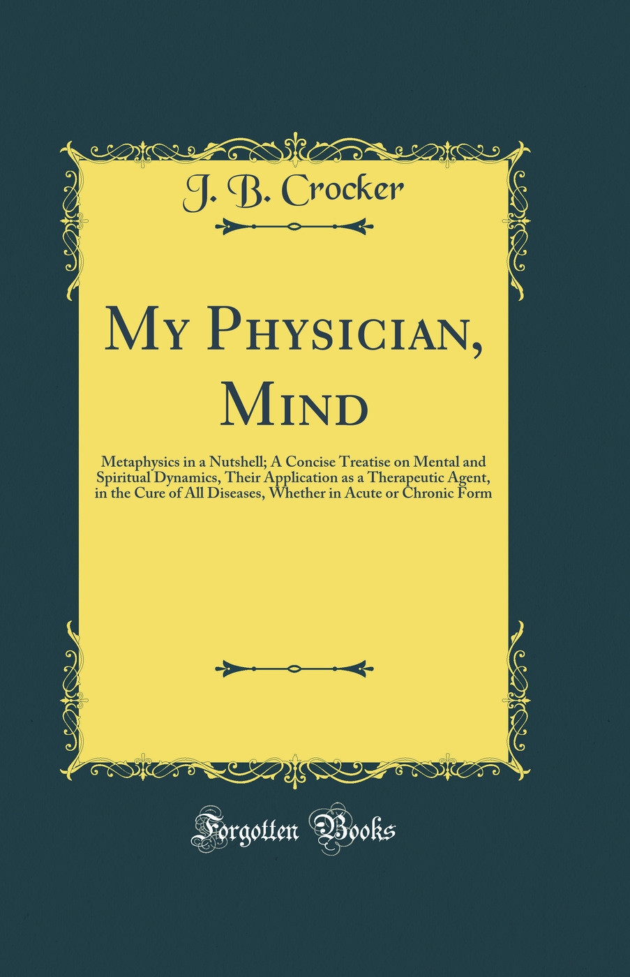 My Physician, Mind: Metaphysics in a Nutshell; A Concise Treatise on Mental and Spiritual Dynamics, Their Application as a Therapeutic Agent, in the Cure of All Diseases, Whether in Acute or Chronic Form (Classic Reprint)