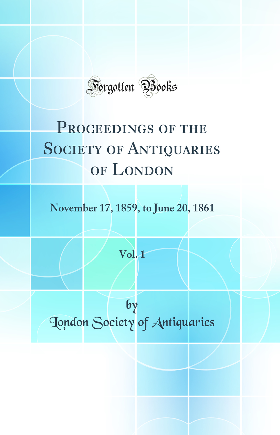 Proceedings of the Society of Antiquaries of London, Vol. 1: November 17, 1859, to June 20, 1861 (Classic Reprint)