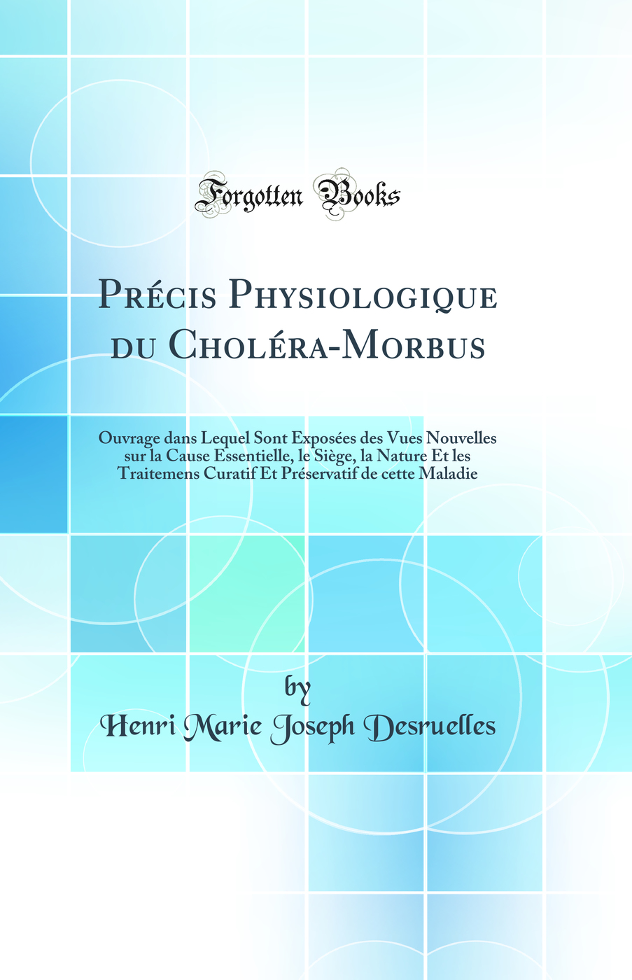 Précis Physiologique du Choléra-Morbus: Ouvrage dans Lequel Sont Exposées des Vues Nouvelles sur la Cause Essentielle, le Siège, la Nature Et les Traitemens Curatif Et Préservatif de cette Maladie (Classic Reprint)