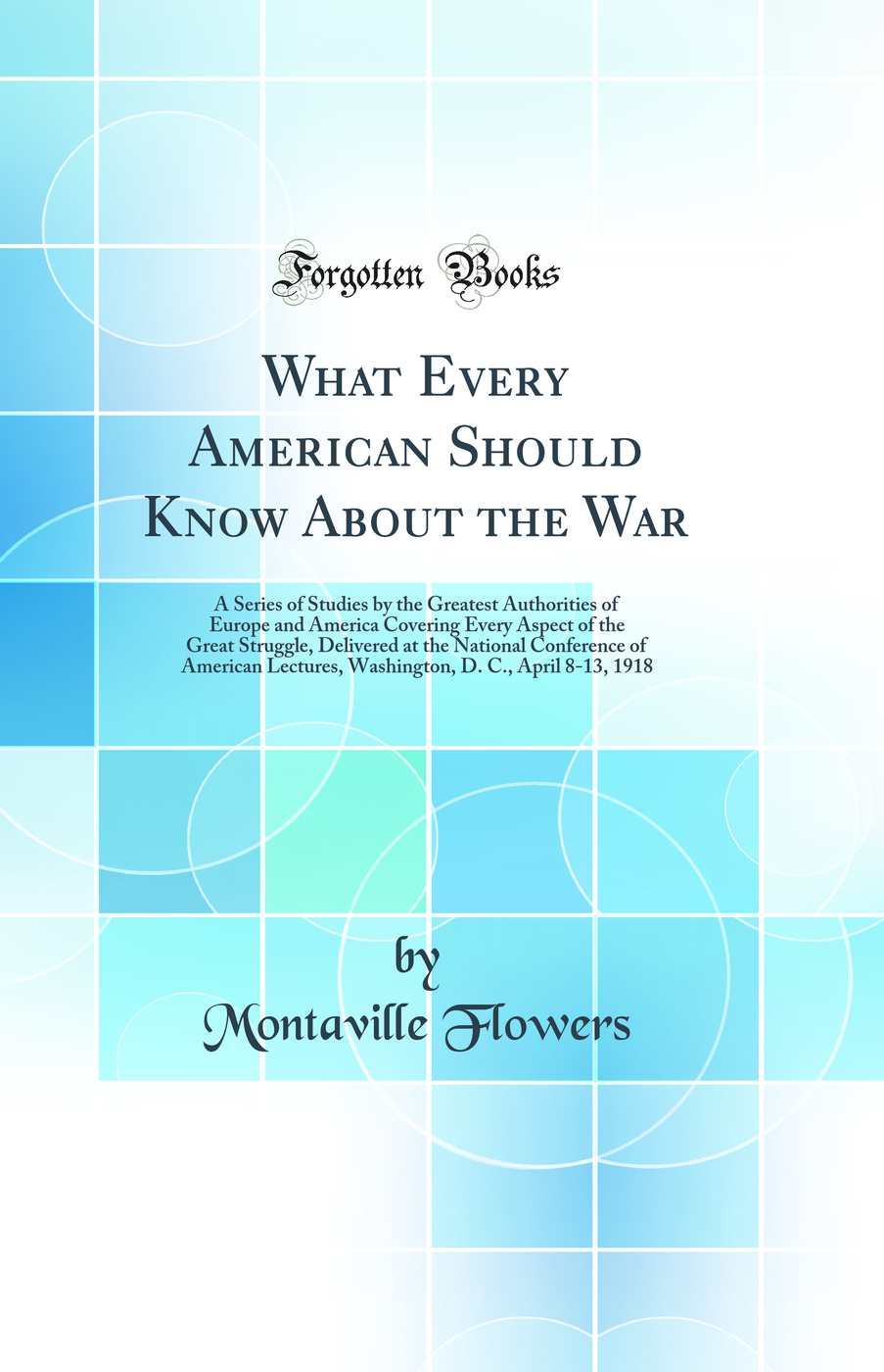 What Every American Should Know About the War: A Series of Studies by the Greatest Authorities of Europe and America Covering Every Aspect of the Great Struggle, Delivered at the National Conference of American Lectures, Washington, D. C., April 8-13, 191