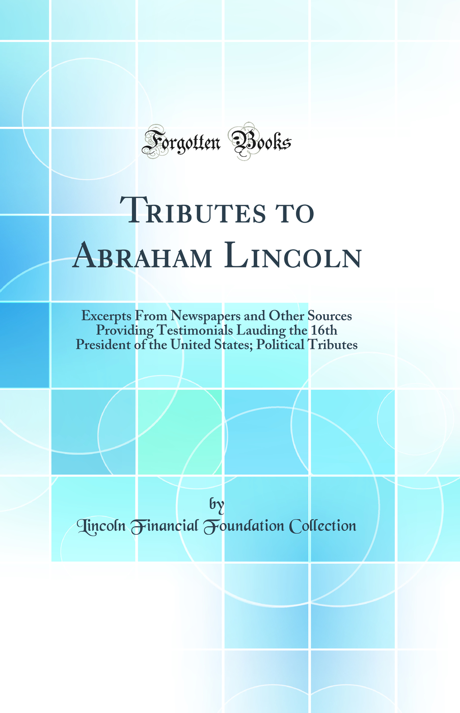 Tributes to Abraham Lincoln: Excerpts From Newspapers and Other Sources Providing Testimonials Lauding the 16th President of the United States; Political Tributes (Classic Reprint)