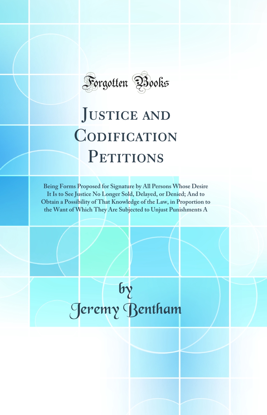 Justice and Codification Petitions: Being Forms Proposed for Signature by All Persons Whose Desire It Is to See Justice No Longer Sold, Delayed, or Denied; And to Obtain a Possibility of That Knowledge of the Law, in Proportion to the Want of Which They A