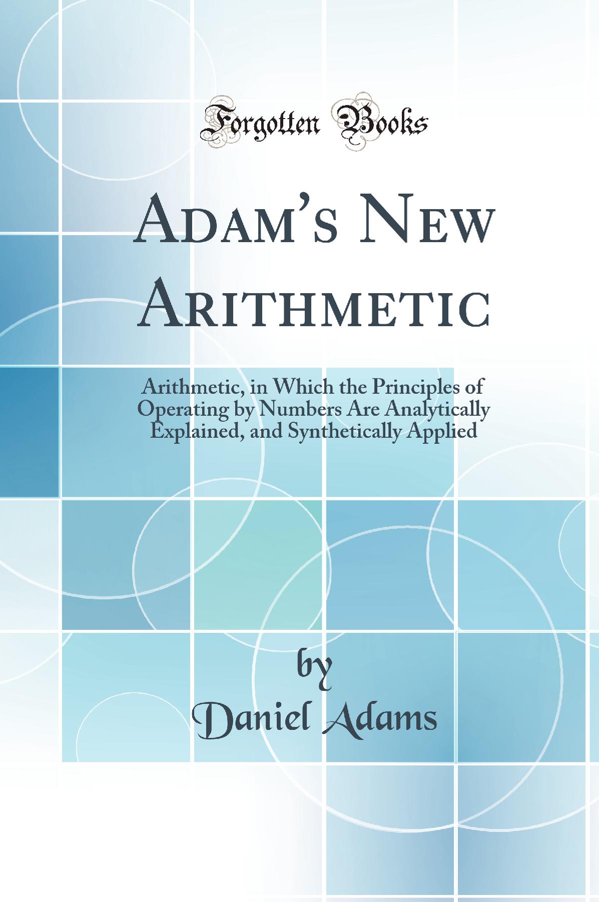 Adam''s New Arithmetic: Arithmetic, in Which the Principles of Operating by Numbers Are Analytically Explained, and Synthetically Applied (Classic Reprint)