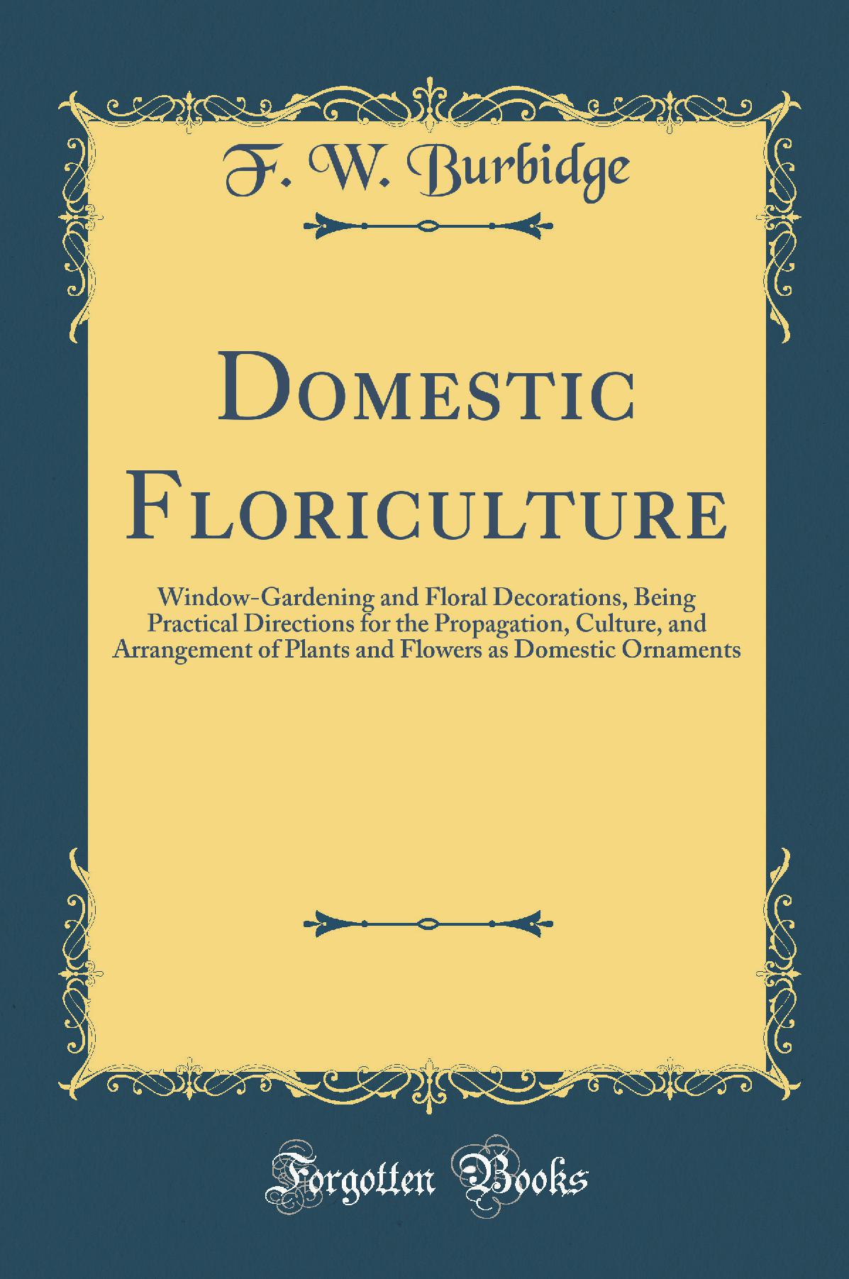 Domestic Floriculture: Window-Gardening and Floral Decorations, Being Practical Directions for the Propagation, Culture, and Arrangement of Plants and Flowers as Domestic Ornaments (Classic Reprint)
