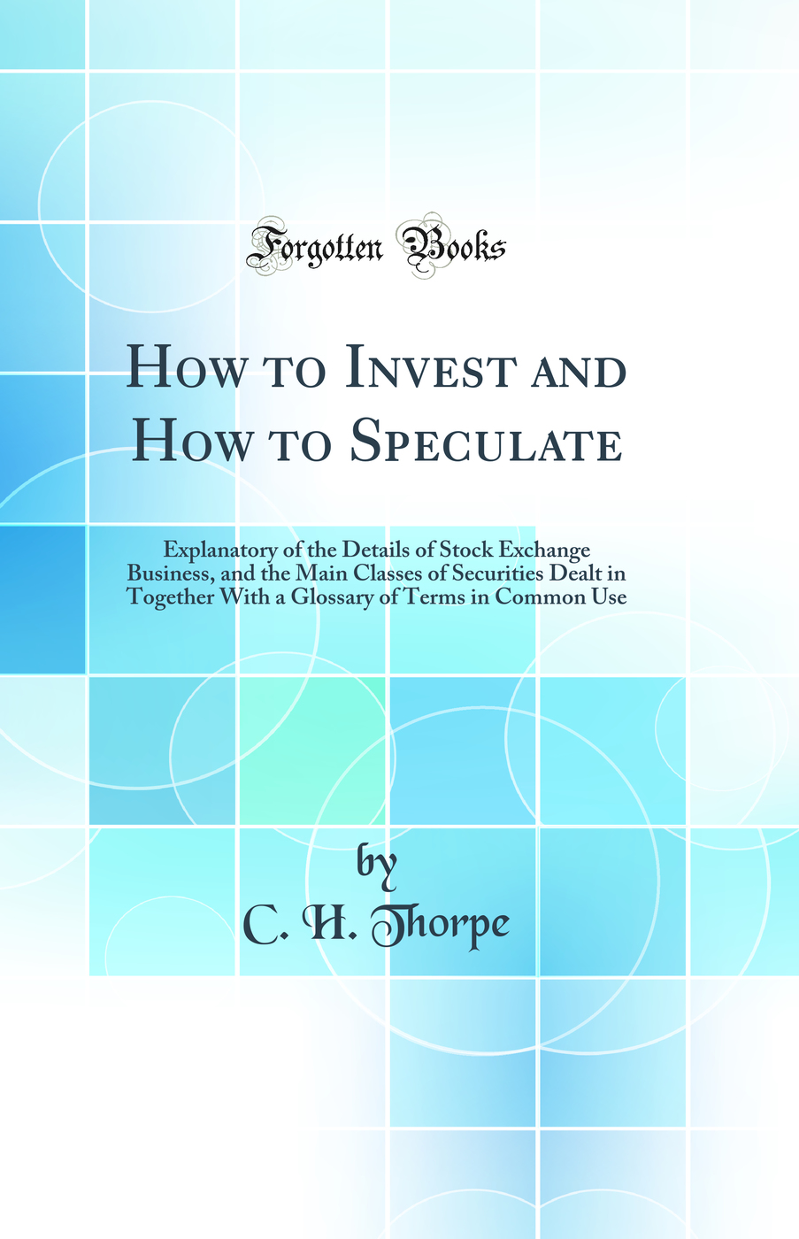 How to Invest and How to Speculate: Explanatory of the Details of Stock Exchange Business, and the Main Classes of Securities Dealt in Together With a Glossary of Terms in Common Use (Classic Reprint)