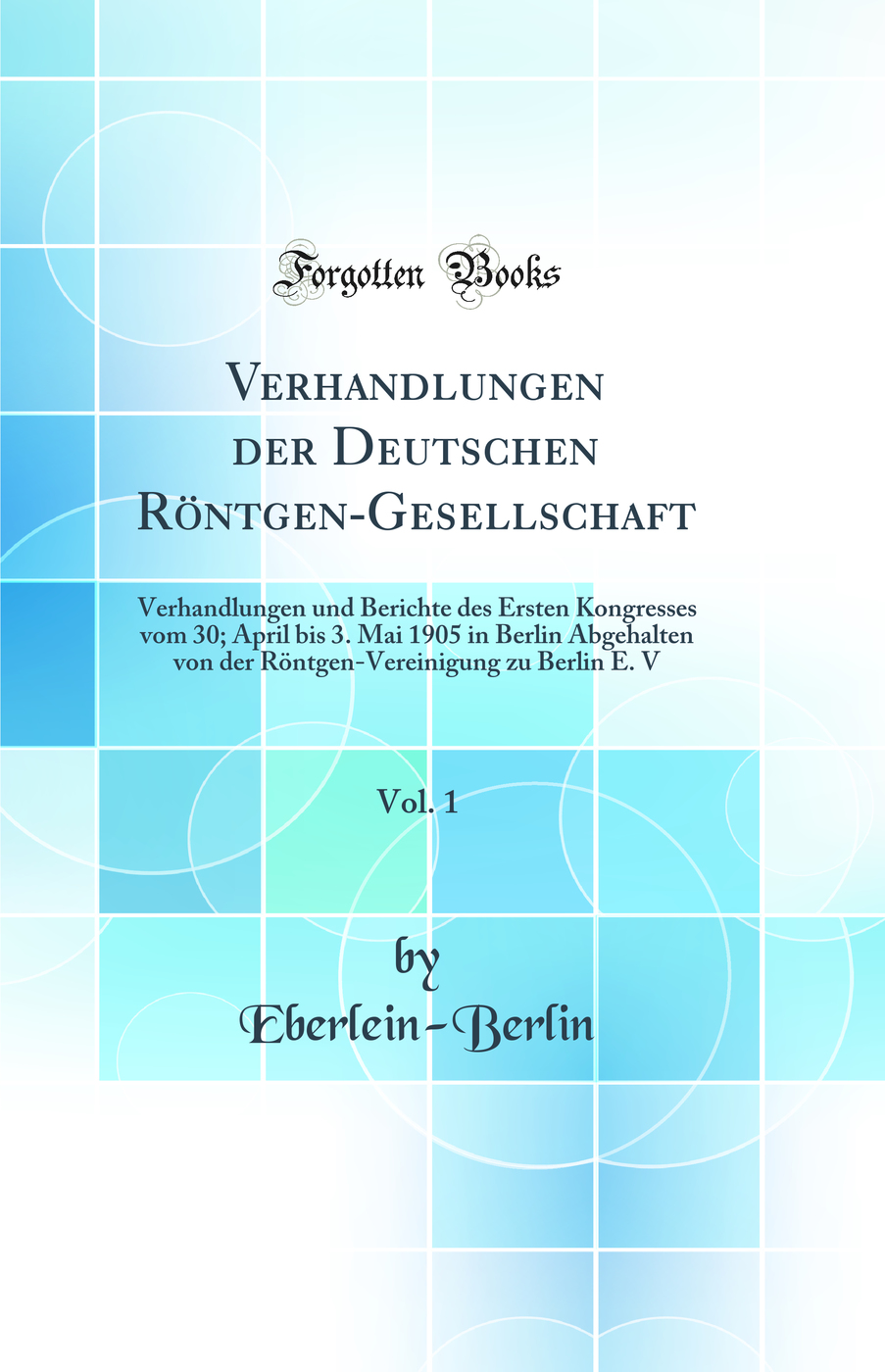 Verhandlungen der Deutschen Röntgen-Gesellschaft, Vol. 1: Verhandlungen und Berichte des Ersten Kongresses vom 30; April bis 3. Mai 1905 in Berlin Abgehalten von der Röntgen-Vereinigung zu Berlin E. V (Classic Reprint)