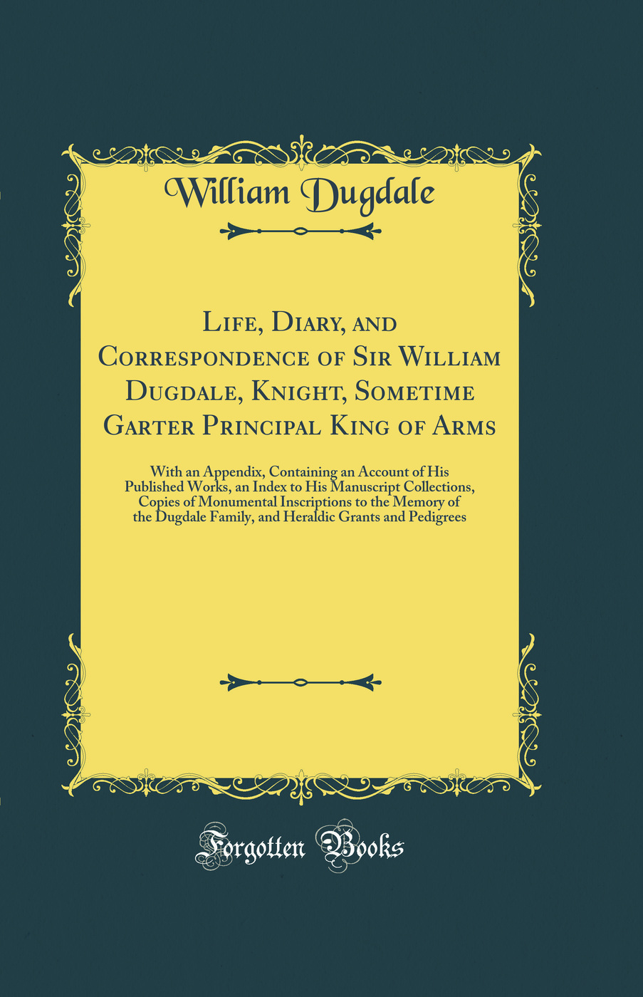 Life, Diary, and Correspondence of Sir William Dugdale, Knight, Sometime Garter Principal King of Arms: With an Appendix, Containing an Account of His Published Works, an Index to His Manuscript Collections, Copies of Monumental Inscriptions to the Memory