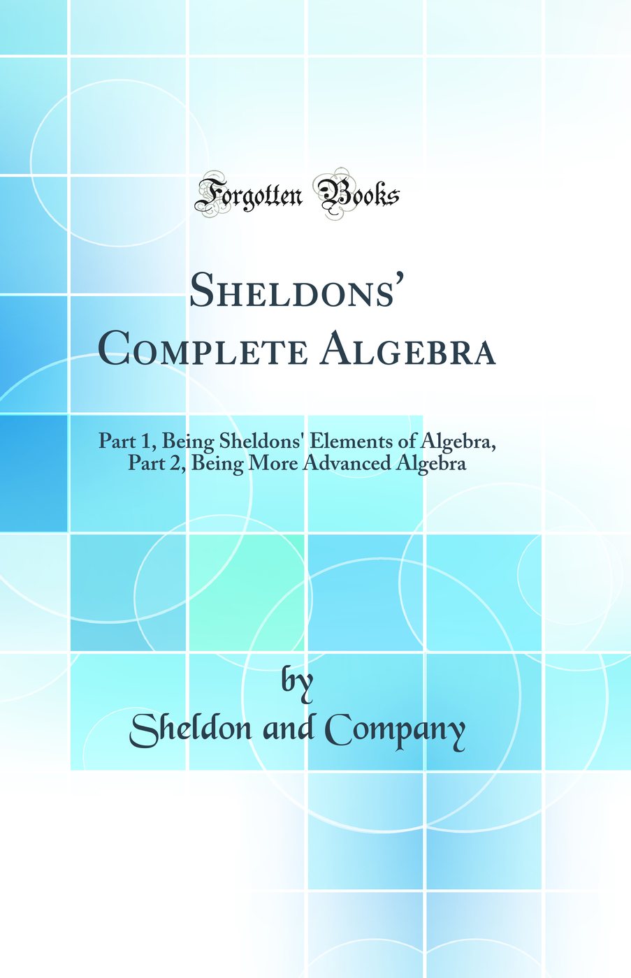 Sheldons' Complete Algebra: Part 1, Being Sheldons' Elements of Algebra, Part 2, Being More Advanced Algebra (Classic Reprint)