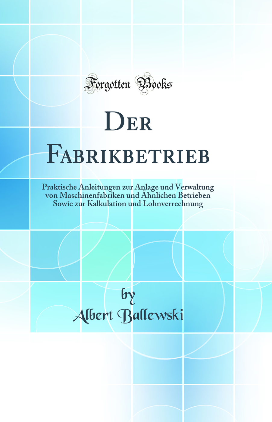 Der Fabrikbetrieb: Praktische Anleitungen zur Anlage und Verwaltung von Maschinenfabriken und Ähnlichen Betrieben Sowie zur Kalkulation und Lohnverrechnung (Classic Reprint)