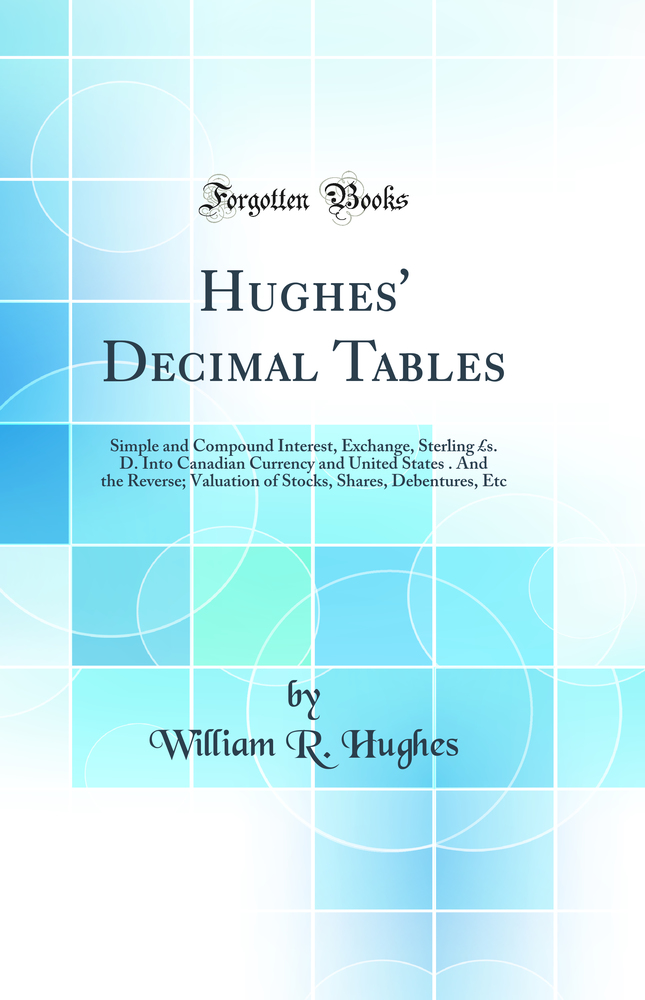 Hughes'' Decimal Tables: Simple and Compound Interest, Exchange, Sterling £s. D. Into Canadian Currency and United States $c. And the Reverse; Valuation of Stocks, Shares, Debentures, Etc (Classic Reprint)