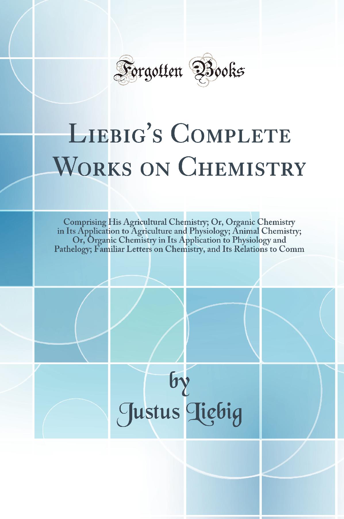 Liebig''s Complete Works on Chemistry: Comprising His Agricultural Chemistry; Or, Organic Chemistry in Its Application to Agriculture and Physiology; Animal Chemistry; Or, Organic Chemistry in Its Application to Physiology and Pathelogy; Familiar Lett