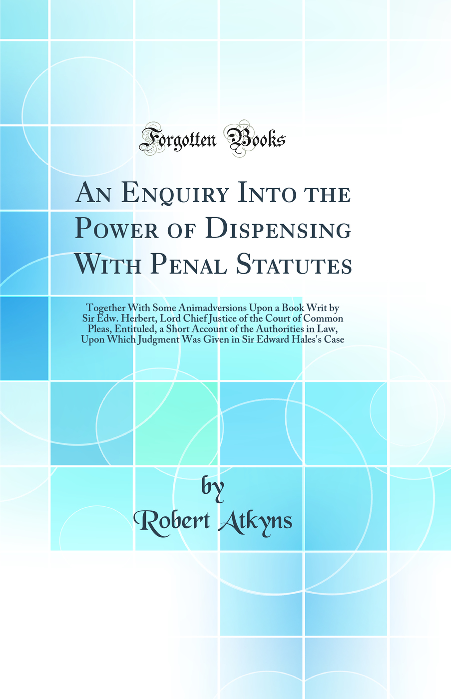 An Enquiry Into the Power of Dispensing With Penal Statutes: Together With Some Animadversions Upon a Book Writ by Sir Edw. Herbert, Lord Chief Justice of the Court of Common Pleas, Entituled, a Short Account of the Authorities in Law, Upon Which Judgment