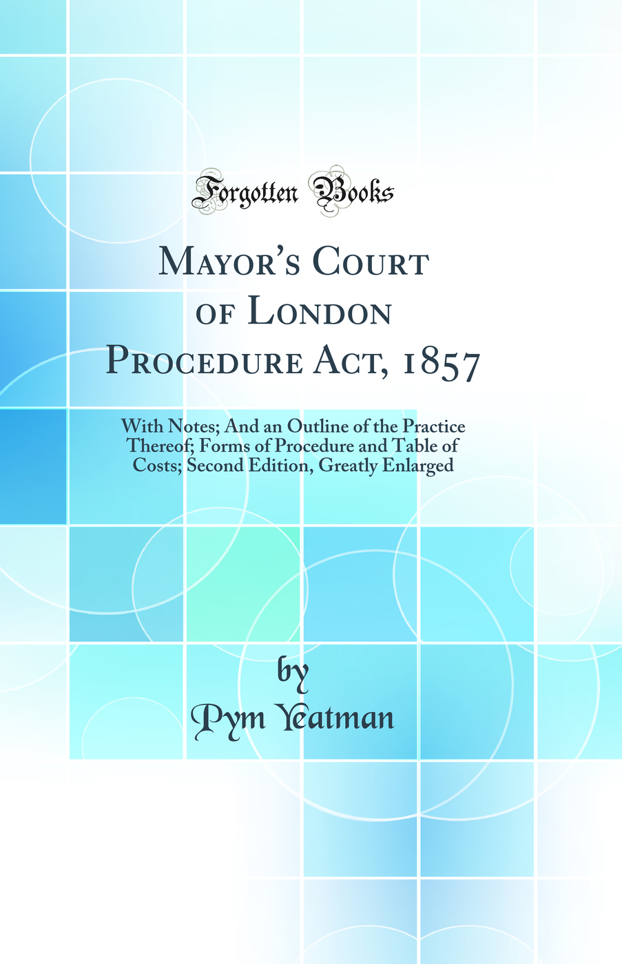 Mayor's Court of London Procedure Act, 1857: With Notes; And an Outline of the Practice Thereof; Forms of Procedure and Table of Costs; Second Edition, Greatly Enlarged (Classic Reprint)