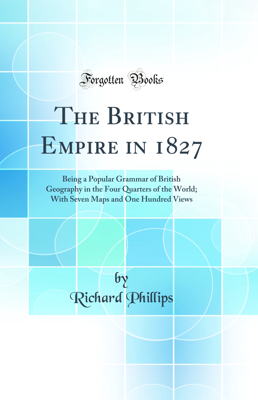 The British Empire in 1827: Being a Popular Grammar of British Geography in the Four Quarters of the World; With Seven Maps and One Hundred Views (Classic Reprint)