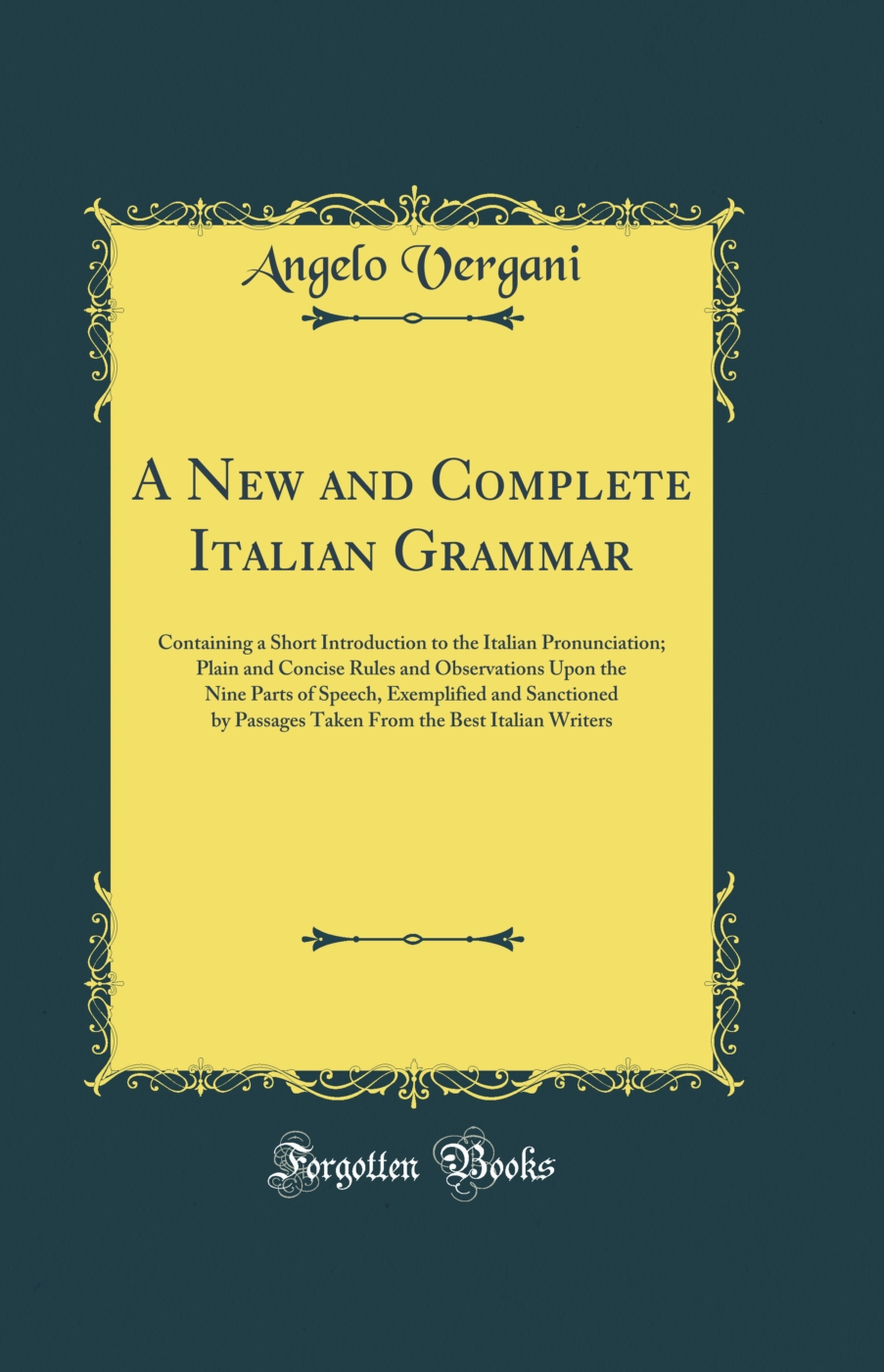 A New and Complete Italian Grammar: Containing a Short Introduction to the Italian Pronunciation; Plain and Concise Rules and Observations Upon the Nine Parts of Speech, Exemplified and Sanctioned by Passages Taken From the Best Italian Writers