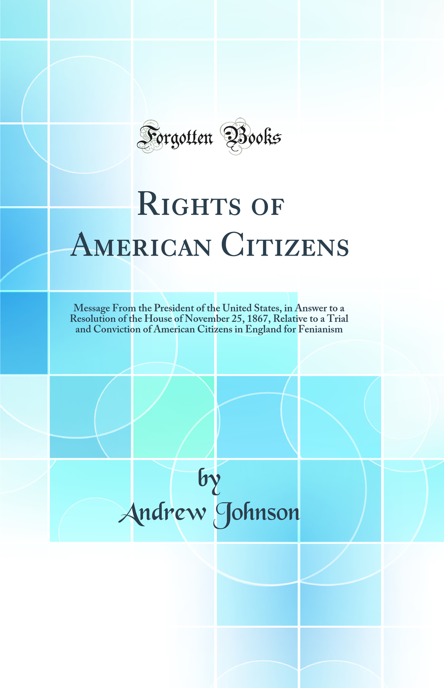 Rights of American Citizens: Message From the President of the United States, in Answer to a Resolution of the House of November 25, 1867, Relative to a Trial and Conviction of American Citizens in England for Fenianism (Classic Reprint)